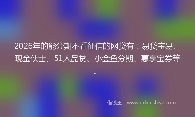2026年的能分期不看征信的网贷有：易贷宝易、现金侠士、51人品贷、小金鱼分期、惠享宝券等。