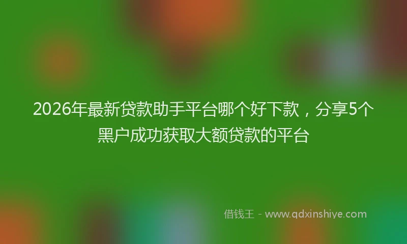 2026年最新贷款助手平台哪个好下款，分享5个黑户成功获取大额贷款的平台