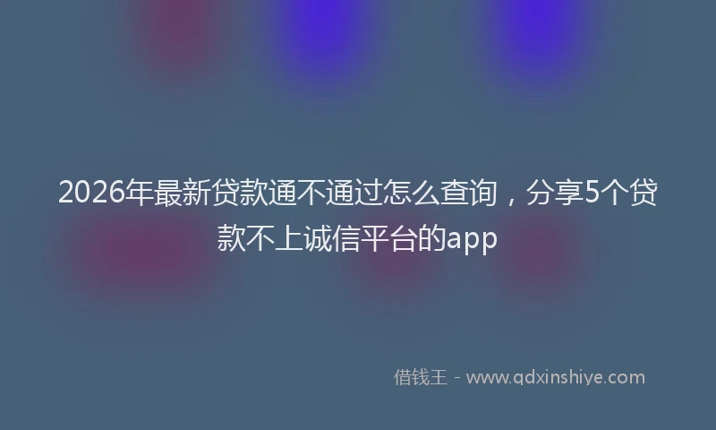 2026年最新贷款通不通过怎么查询，分享5个贷款不上诚信平台的app