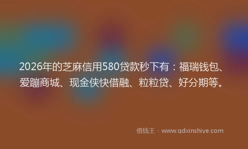 2026年的芝麻信用580贷款秒下有：福瑞钱包、爱蹦商城、现金侠快借融、粒粒贷、好分期等。