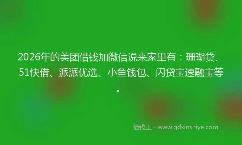 2026年的美团借钱加微信说来家里有：珊瑚贷、51快借、派派优选、小鱼钱包、闪贷宝速融宝等。