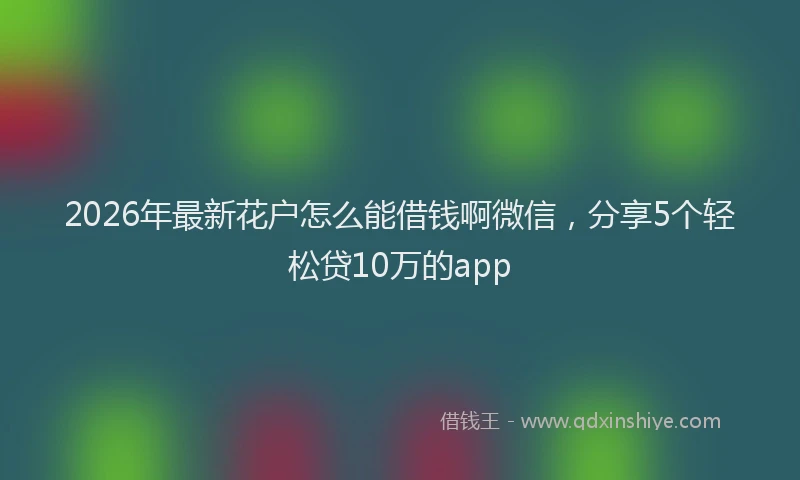 2026年最新花户怎么能借钱啊微信，分享5个轻松贷10万的app