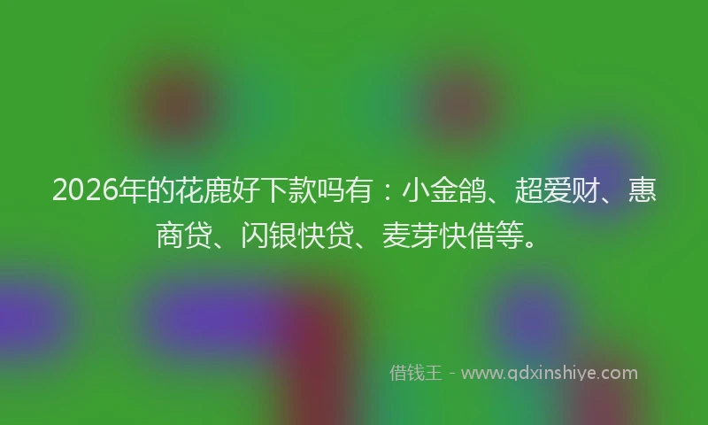 2026年的花鹿好下款吗有：小金鸽、超爱财、惠商贷、闪银快贷、麦芽快借等。
