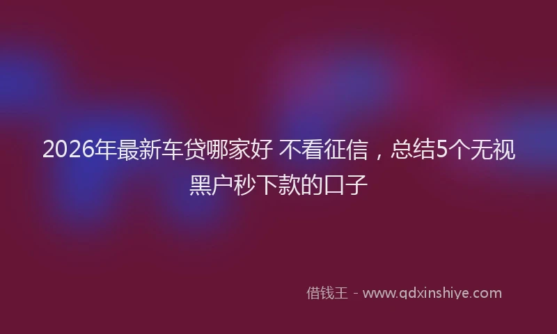 2026年最新车贷哪家好 不看征信，总结5个无视黑户秒下款的口子