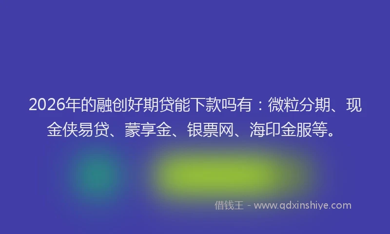 2026年的融创好期贷能下款吗有：微粒分期、现金侠易贷、蒙享金、银票网、海印金服等。