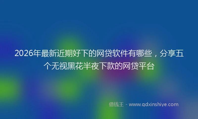 2026年最新近期好下的网贷软件有哪些，分享五个无视黑花半夜下款的网贷平台