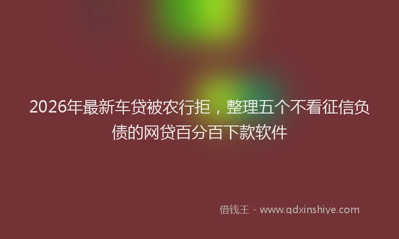 2026年最新车贷被农行拒，整理五个不看征信负债的网贷百分百下款软件