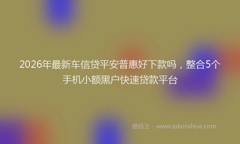 2026年最新车信贷平安普惠好下款吗，整合5个手机小额黑户快速贷款平台