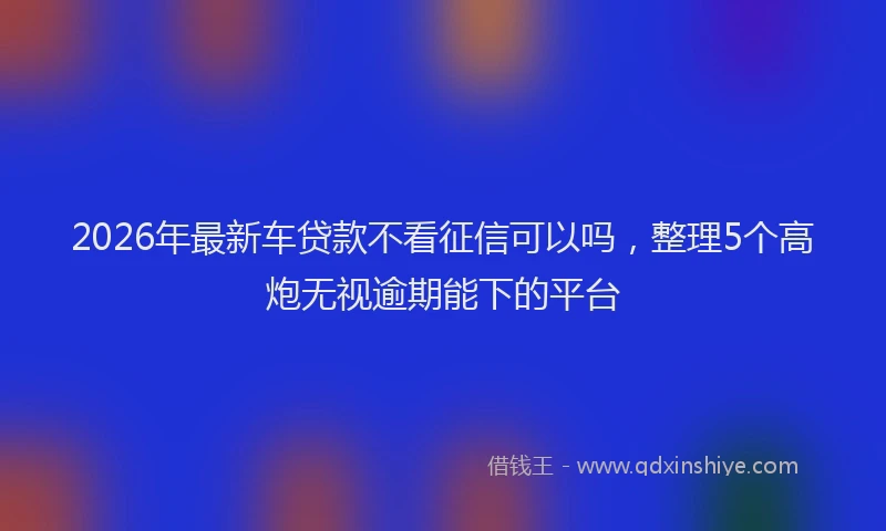 2026年最新车贷款不看征信可以吗，整理5个高炮无视逾期能下的平台