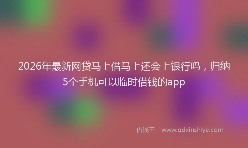 2026年最新网贷马上借马上还会上银行吗，归纳5个手机可以临时借钱的app