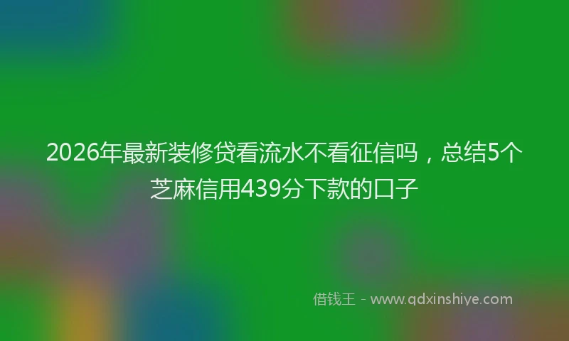 2026年最新装修贷看流水不看征信吗，总结5个芝麻信用439分下款的口子