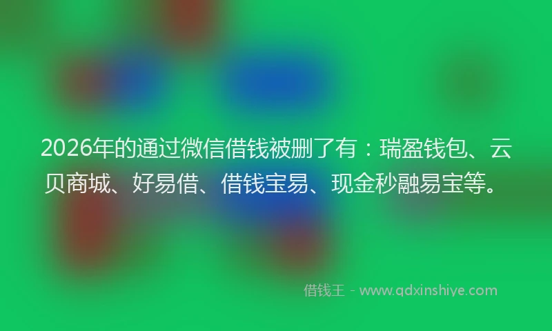 2026年的通过微信借钱被删了有：瑞盈钱包、云贝商城、好易借、借钱宝易、现金秒融易宝等。