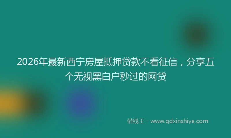 2026年最新西宁房屋抵押贷款不看征信，分享五个无视黑白户秒过的网贷