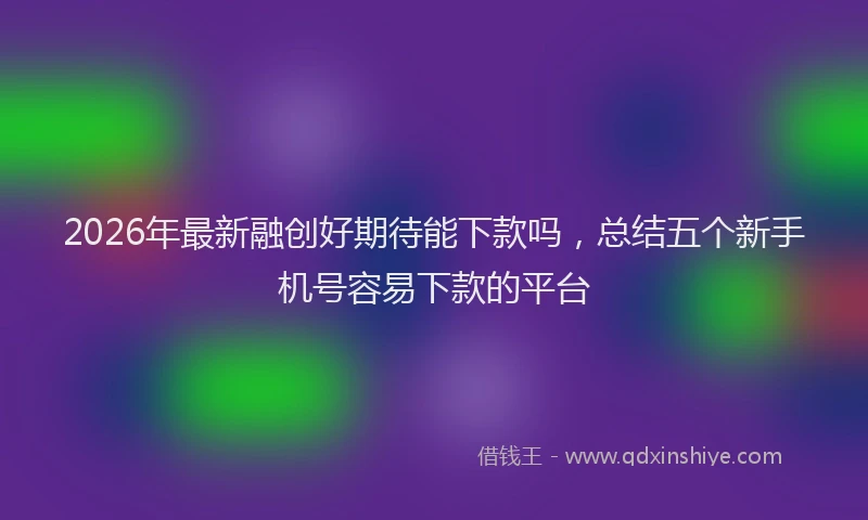 2026年最新融创好期待能下款吗，总结五个新手机号容易下款的平台