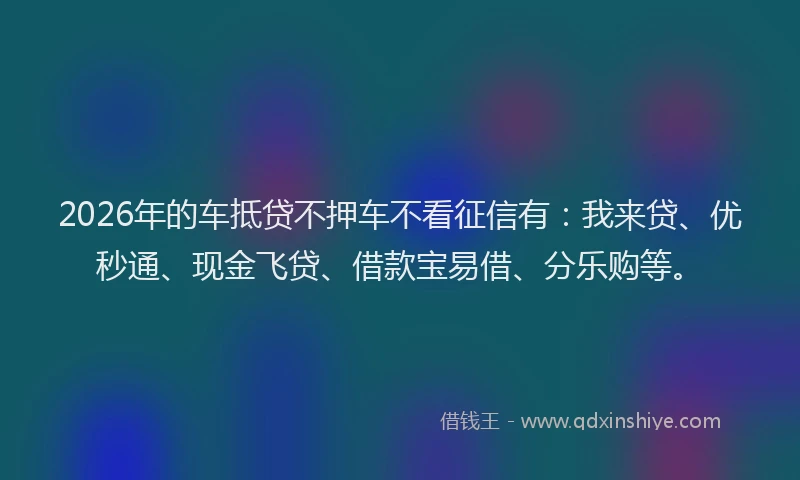 2026年的车抵贷不押车不看征信有：我来贷、优秒通、现金飞贷、借款宝易借、分乐购等。