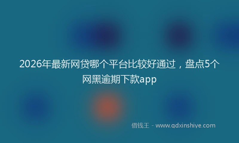 2026年最新网贷哪个平台比较好通过，盘点5个网黑逾期下款app