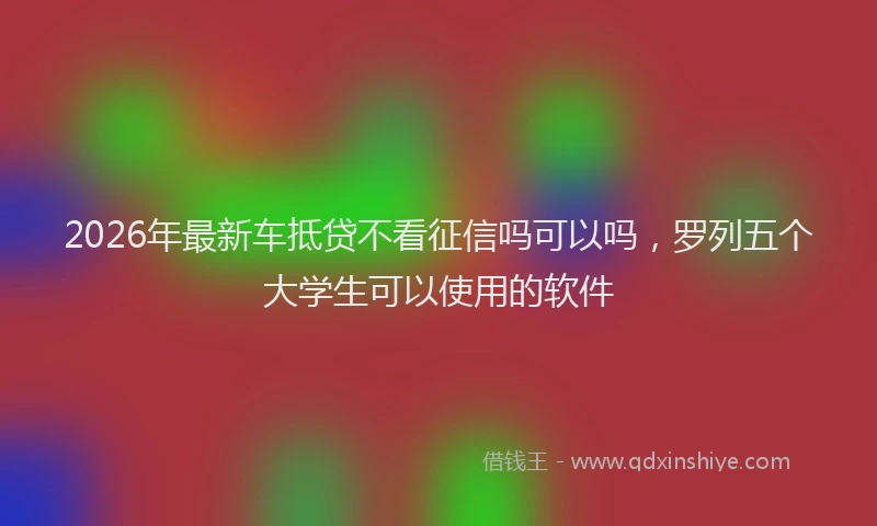 2026年最新车抵贷不看征信吗可以吗，罗列五个大学生可以使用的软件
