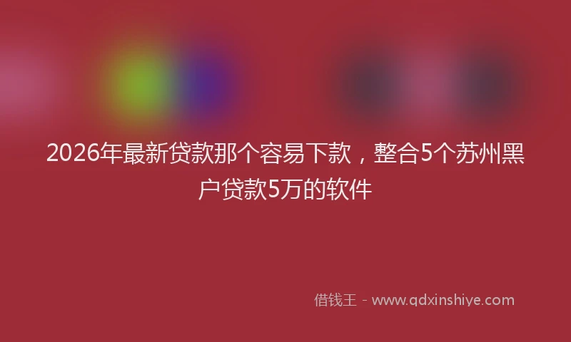 2026年最新贷款那个容易下款，整合5个苏州黑户贷款5万的软件