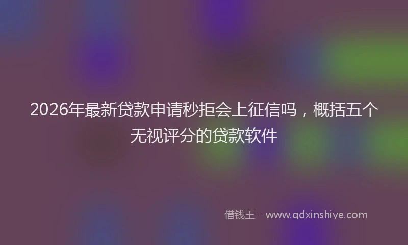 2026年最新贷款申请秒拒会上征信吗，概括五个无视评分的贷款软件
