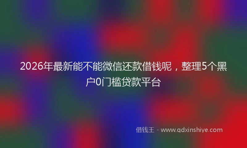 2026年最新能不能微信还款借钱呢，整理5个黑户0门槛贷款平台