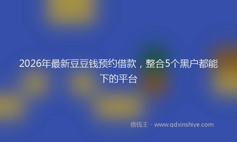 2026年最新豆豆钱预约借款，整合5个黑户都能下的平台