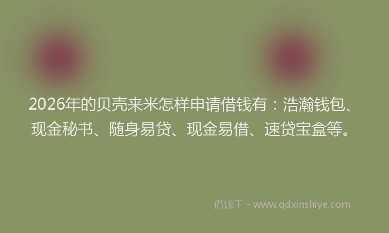 2026年的贝壳来米怎样申请借钱有：浩瀚钱包、现金秘书、随身易贷、现金易借、速贷宝盒等。