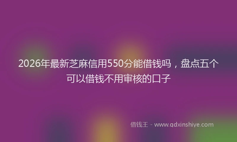 2026年最新芝麻信用550分能借钱吗，盘点五个可以借钱不用审核的口子