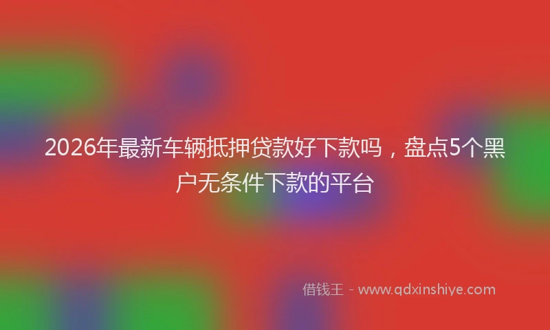 2026年最新车辆抵押贷款好下款吗，盘点5个黑户无条件下款的平台