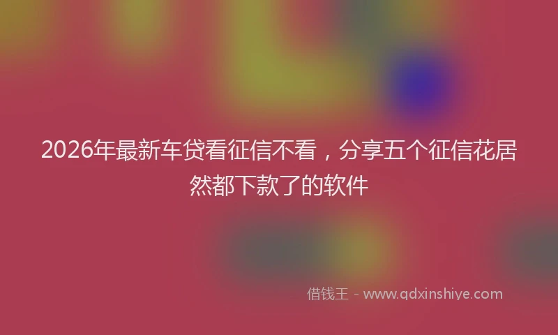 2026年最新车贷看征信不看，分享五个征信花居然都下款了的软件