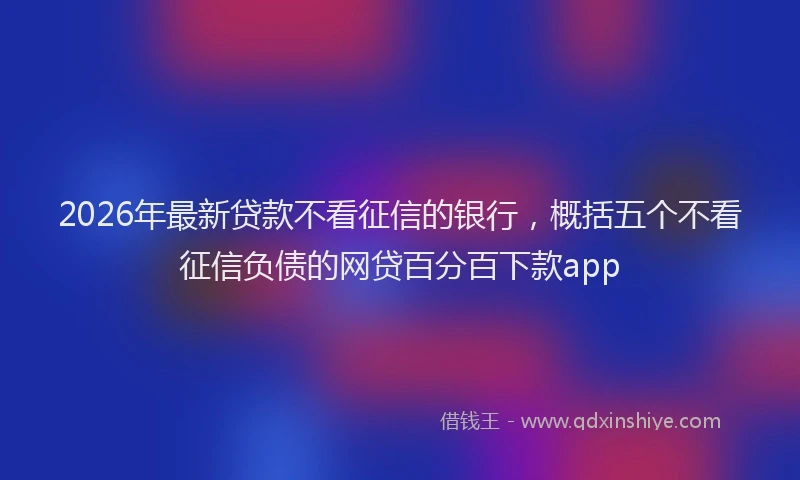 2026年最新贷款不看征信的银行，概括五个不看征信负债的网贷百分百下款app