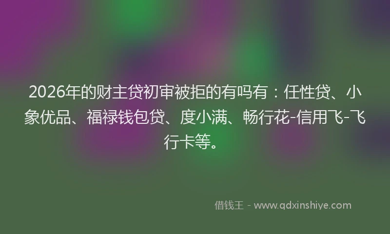 2026年的财主贷初审被拒的有吗有：任性贷、小象优品、福禄钱包贷、度小满、畅行花-信用飞-飞行卡等。