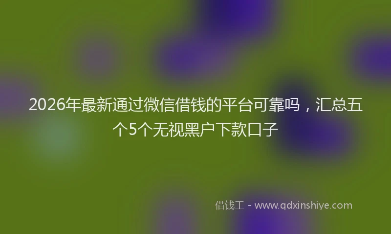 2026年最新通过微信借钱的平台可靠吗，汇总五个5个无视黑户下款口子