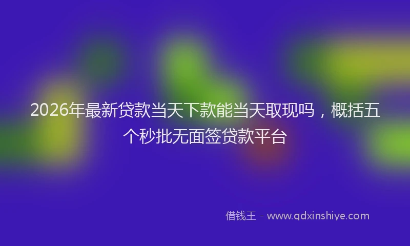2026年最新贷款当天下款能当天取现吗，概括五个秒批无面签贷款平台