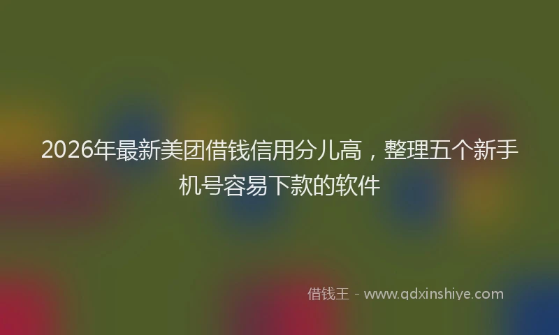 2026年最新美团借钱信用分儿高，整理五个新手机号容易下款的软件