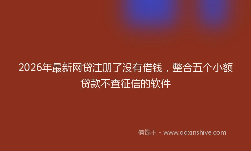 2026年最新网贷注册了没有借钱，整合五个小额贷款不查征信的软件