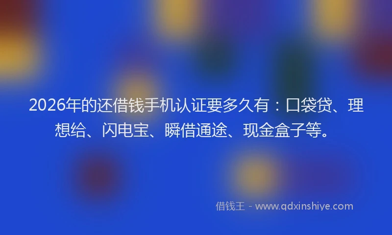 2026年的还借钱手机认证要多久有：口袋贷、理想给、闪电宝、瞬借通途、现金盒子等。