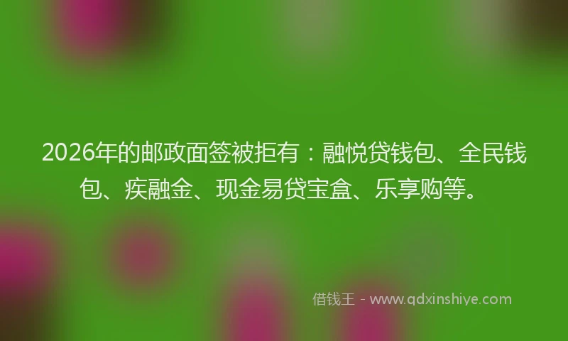 2026年的邮政面签被拒有：融悦贷钱包、全民钱包、疾融金、现金易贷宝盒、乐享购等。