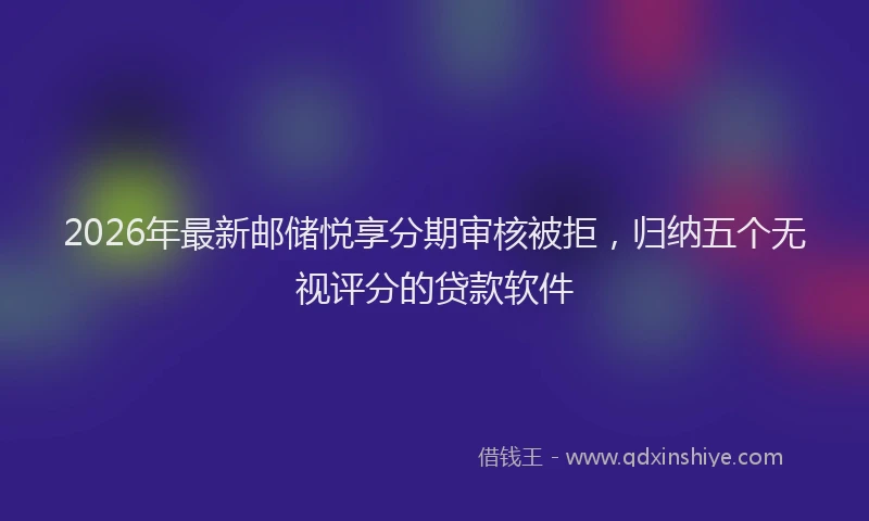 2026年最新邮储悦享分期审核被拒，归纳五个无视评分的贷款软件