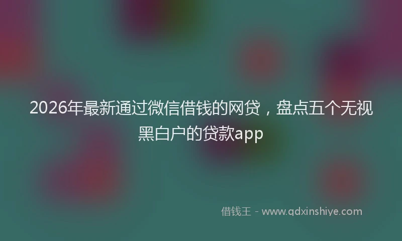 2026年最新通过微信借钱的网贷，盘点五个无视黑白户的贷款app