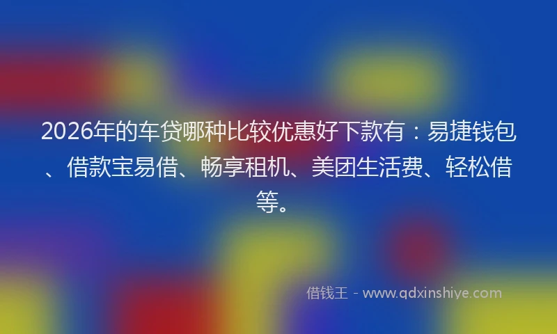 2026年的车贷哪种比较优惠好下款有：易捷钱包、借款宝易借、畅享租机、美团生活费、轻松借等。