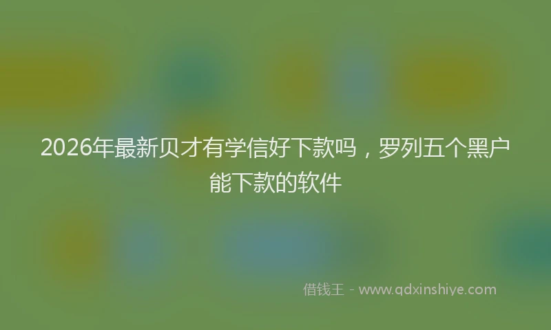 2026年最新贝才有学信好下款吗，罗列五个黑户能下款的软件