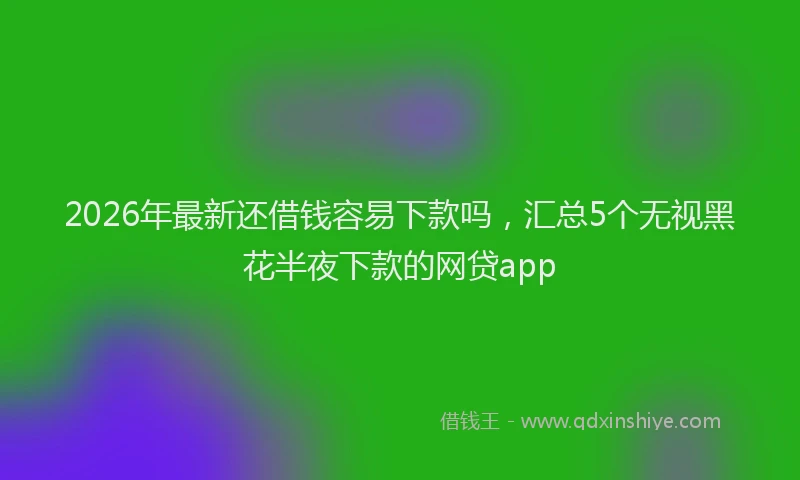 2026年最新还借钱容易下款吗，汇总5个无视黑花半夜下款的网贷app