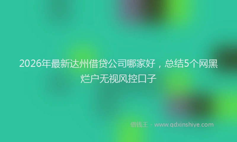 2026年最新达州借贷公司哪家好，总结5个网黑烂户无视风控口子