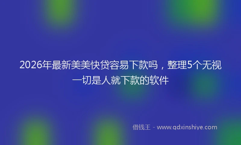 2026年最新美美快贷容易下款吗，整理5个无视一切是人就下款的软件