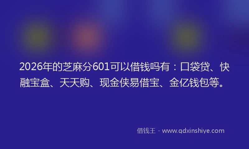 2026年的芝麻分601可以借钱吗有：口袋贷、快融宝盒、天天购、现金侠易借宝、金亿钱包等。