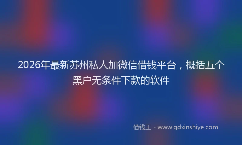 2026年最新苏州私人加微信借钱平台，概括五个黑户无条件下款的软件