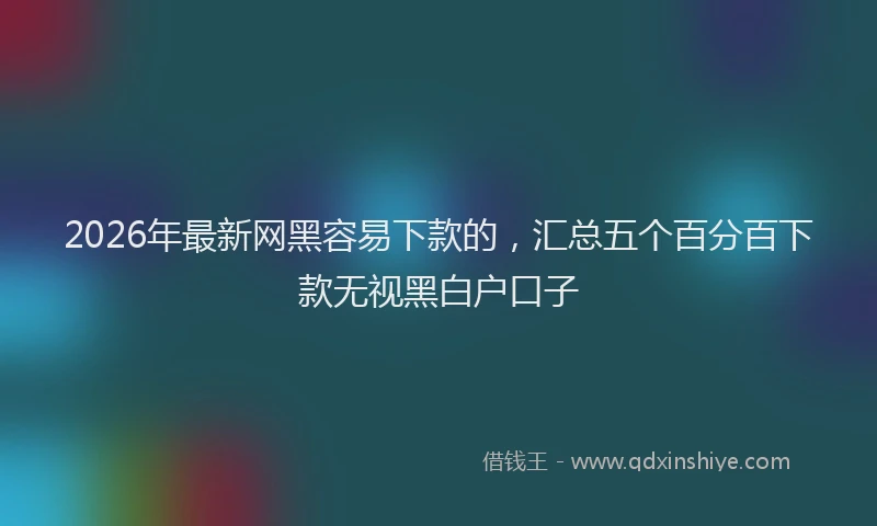 2026年最新网黑容易下款的，汇总五个百分百下款无视黑白户口子