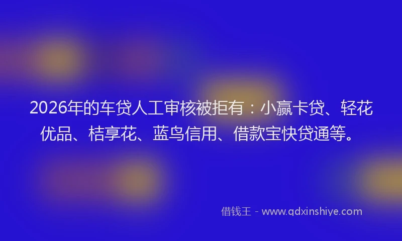 2026年的车贷人工审核被拒有：小赢卡贷、轻花优品、桔享花、蓝鸟信用、借款宝快贷通等。