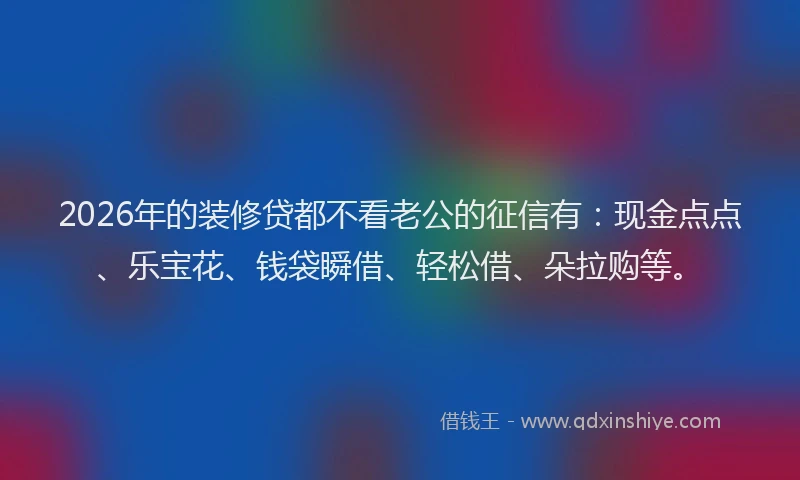 2026年的装修贷都不看老公的征信有：现金点点、乐宝花、钱袋瞬借、轻松借、朵拉购等。