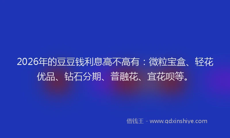 2026年的豆豆钱利息高不高有：微粒宝盒、轻花优品、钻石分期、普融花、宜花呗等。